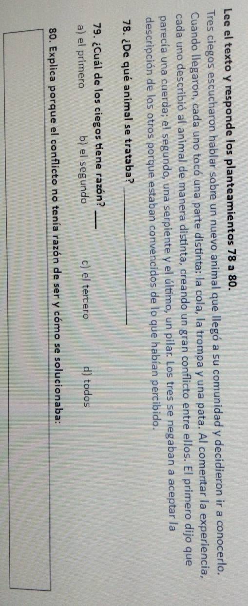 Lee el texto y responde los planteamientos 78 a 80.
Tres ciegos escucharon hablar sobre un nuevo animal que llegó a su comunidad y decidieron ir a conocerlo.
Cuando llegaron, cada uno tocó una parte distinta: la cola, la trompa y una pata. Al comentar la experiencia,
cada uno describió al animal de manera distinta, creando un gran conflicto entre ellos. El primero dijo que
parecía una cuerda; el segundo, una serpiente y el último, un pilar. Los tres se negaban a aceptar la
descripción de los otros porque estaban convencidos de lo que habían percibido.
78. ¿De qué animal se trataba?_
79. ¿Cuál de los ciegos tiene razón?_
a) el primero b) el segundo c) el tercero d) todos
80. Explica porque el conflicto no tenía razón de ser y cómo se solucionaba: