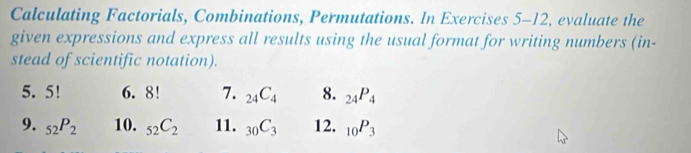 Calculating Factorials, Combinations, Permutations. In Exercises 5-12, evaluate the 
given expressions and express all results using the usual format for writing numbers (in- 
stead of scientific notation). 
5. 5! 6. 8! 7. _24C_4 8. _24P_4
9. _52P_2 10. _52C_2 11. _30C_3 12. _10P_3