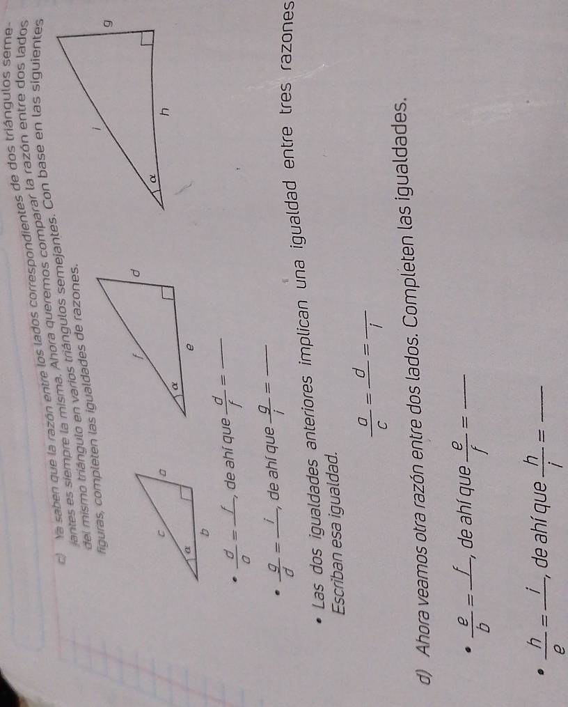 Ya saben que la razón entre los lados correspondientes de dos triángulos seme 
iantes es siempre la misma. Ahora queremos comparar la razón entre dos lados 
del mismo triángulo en varios triángulos semejantes. Con base en las siguientes
 d/a =frac f. , de ahí que  d/f = _
 g/d =frac i, , de ahí que  g/i = _ 
Las dos igualdades anteriores implican una igualdad entre tres razones 
Escriban esa igualdad.
 a/c =frac d=frac i
d) Ahora veamos otra razón entre dos lados. Completen las igualdades.
 e/b =frac f, , de ahí que  e/f = _
 h/e =frac i, , de ahí que  h/i = _