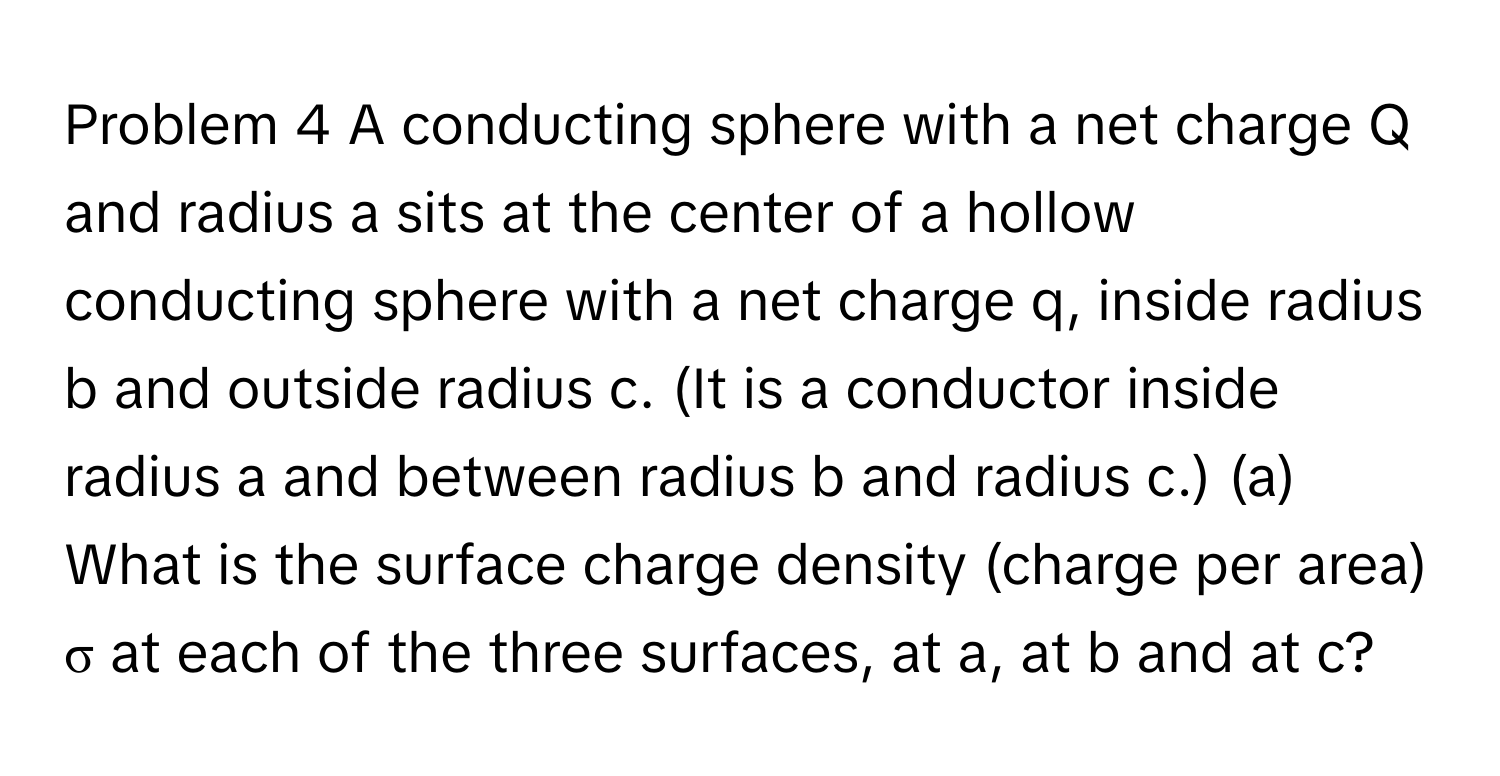 Problem 4 A conducting sphere with a net charge Q and radius a sits at the center of a hollow conducting sphere with a net charge q, inside radius b and outside radius c. (It is a conductor inside radius a and between radius b and radius c.) (a) What is the surface charge density (charge per area) σ at each of the three surfaces, at a, at b and at c?