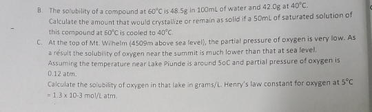 The solubility of a compound at 60°C is 48.5g in 100mL of water and 42.0g at 40°C. 
Calculate the amount that would crystallize or remain as solid if a 50mL of saturated solution of 
- this compound at 60°C is cooled to 40°C. 
C. At the top of Mt. Wilhelm (4509m above sea level), the partial pressure of oxygen is very low. As 
a result the solubility of oxygen near the summit is much lower than that at sea level. 
Assuming the temperature near Lake Piunde is around SoC and partial pressure of oxygen is
0.12 atm. 
Calculate the solubility of oxygen in that lake in grams/L. Henry's law constant for oxygen at 5°C
=1.3* 10-3mol/La tm .