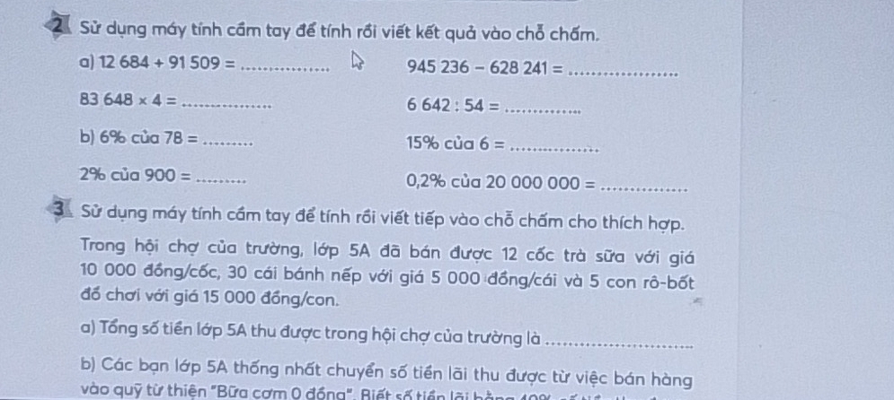 2ừ Sử dụng máy tính cầm tay để tính rồi viết kết quả vào chỗ chấm. 
a) 12684+91509= _ 945236-628241= _
83648* 4= _ 
_ 6642:54=
b) 6% cua78= _ 
_ 15% cia6=
2% cia900= _
0,2% cia2000000= _ 
3. Sử dụng máy tính cầm tay để tính rồi viết tiếp vào chỗ chấm cho thích hợp. 
Trong hội chợ của trường, lớp 5A đã bán được 12 cốc trà sữa với giá
10 000 đồng/cốc, 30 cái bánh nếp với giá 5 000 đồng/cái và 5 con rô-bốt 
đổ chơi với giá 15 000 đồng/con. 
a) Tổng số tiền lớp 5A thu được trong hội chợ của trường là_ 
b) Các bạn lớp 5A thống nhất chuyển số tiền lãi thu được từ việc bán hàng 
vào quỹ từ thiên "Bữa cơm 0 đồng". Riết số tiền lãi b