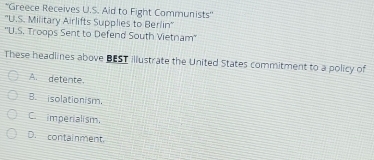 'Greece Receives U.S. Aid to Fight Communists''
''U.S. Military Airlifts Supplies to Berlin''
''U.S. Troops Sent to Defend South Vietnam''
These headlines above BEST illustrate the United States commitment to a policy of
A. detente.
B. isolationism,
Cimperialism.
D. containment.