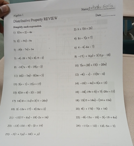 Nam 
_ 
Algebra l 
Distributive Property REVIEW Date_ 
Simplify each expression. 
2) 8+7(4+2b)
1) 3(5n+2)-4n
3) 2(1-9v)-9v 4) 8x-7(x+7)
5) -8(6-7n)+5n 6) 4-4(-6a-7)
7) -4(-20+7k)+6(-9-k) 8) -17(1+16p)+3(15p-10)
9) -14(7x-9)-19(x-3) 10) 7(n+20)+13(1-20n)
11) 16(2-7m)-8(5m+3) 12) -4(1-r)-11(9r-6)
13) 5(x-1)-15(x+17) 14) -10(1-4n)+8(n+15)
15) 5(3b+6)-2(1-2b) 16) -16(-19v+8)+7(-20v-11)
17) 14(18+11x)+3(11-20x) 18) 13(13+14n)-(14+12n)
19) 3(-12a+17)-4(18a+2) 20) 4(1+17k)-7(k+16)
21) -13(17-8x)-18(-2x+16) 22) -8(-15x-18)-5(-19+6x)
23) -13(-13k-9)-(k+19) 24) -11(n-12)-12(-5n-3)
25) -3(1+3p)-16(1+p)