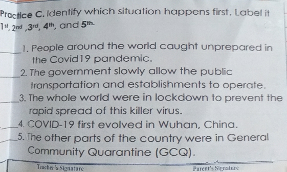 Practice C. Identify which situation happens first. Label it
1^(st), 2^(nd), 3^(rd), 4^(th) , and 5^(th.)
_ 
1. People around the world caught unprepared in 
the Covid19 pandemic. 
_ 
2. The government slowly allow the public 
transportation and establishments to operate. 
_3. The whole world were in lockdown to prevent the 
rapid spread of this killer virus. 
_4. COVID-19 first evolved in Wuhan, China. 
_5. The other parts of the country were in General 
Community Quarantine (GCQ). 
Teacher’s Signature Parent's Signature