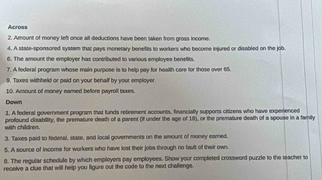 Across 
2. Amount of money left once all deductions have been taken from gross income. 
4. A state-sponsored system that pays monetary benefits to workers who become injured or disabled on the job. 
6. The amount the employer has contributed to various employee benefits. 
7. A federal program whose main purpose is to help pay for health care for those over 65. 
9. Taxes withheld or paid on your behalf by your employer. 
10. Amount of money earned before payroll taxes. 
Down 
1. A federal government program that funds retirement accounts, financially supports citizens who have experienced 
profound disability, the premature death of a parent (if under the age of 18), or the premature death of a spouse in a family 
with children. 
3. Taxes paid to federal, state, and local governments on the amount of money earned. 
5. A source of income for workers who have lost their jobs through no fault of their own. 
8. The regular schedule by which employers pay employees. Show your completed crossword puzzle to the teacher to 
receive a clue that will help you figure out the code to the next challenge.