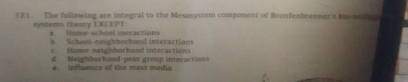 121 The follmwing are integral to the Mesosystem component of Bronfenbrenner's bre pent 
systems thenry EXCEPT Homeschool ineractions
b School-neighborhood interactions
c H m e n e leh b or h oo in teract on
d. Neighbuchood-peir group interaction
e. influence of the mass media