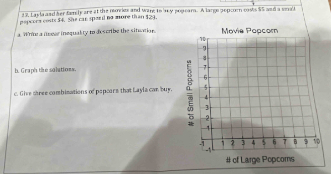 Layla and her family are at the movies and want to buy popcorn. A large popcorn costs $5 and a small 
popcorn costs $4. She can spend no more than $28. 
a. Write a linear inequality to describe the situation. 
b. Graph the solutions. 
c. Give three combinations of popcorn that Layla can buy.