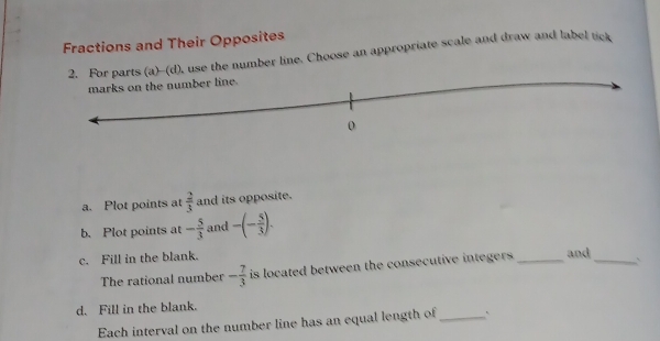 Fractions and Their Opposites 
he number line. Choose an appropriate scale and draw and label tick 
a. Plot points at  2/3  and its opposite. 
b. Plot points at - 5/3  and -(- 5/3 ). 
c. Fill in the blank. _and _` 
The rational number - 7/3  is located between the consecutive integers . 
d. Fill in the blank. 
Each interval on the number line has an equal length of_ `