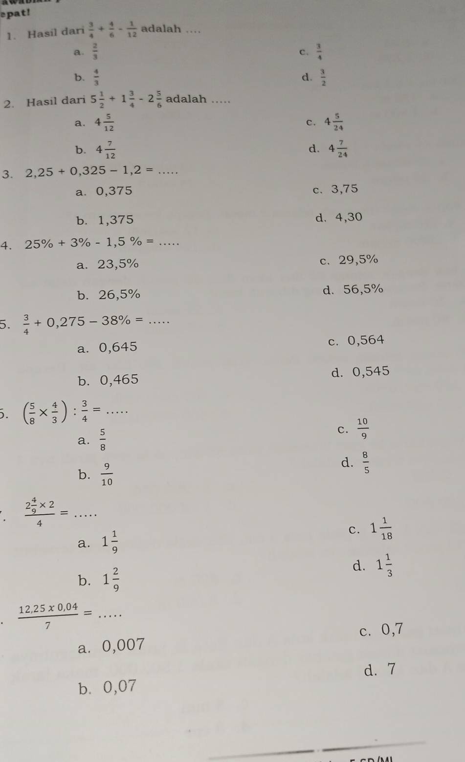 epat!
1. Hasil dari  3/4 + 4/6 - 1/12  adalah ...
a.  2/3  c.  3/4 
b.  4/3   3/2 
d.
2. Hasil dari 5 1/2 +1 3/4 -2 5/6  adalah .....
a. 4 5/12  4 5/24 
c.
b. 4 7/12  4 7/24 
d.
3. 2,25+0,325-1,2= _
a. 0,375 c. 3,75
b. 1,375 d. 4,30
4. 25% +3% -1,5% = _
a. 23,5% c. 29,5%
b. 26,5% d. 56,5%
5.  3/4 +0,275-38% =. _
a. 0,645 c. 0,564
b. 0,465 d. 0,545. ( 5/8 *  4/3 ): 3/4 = _
a.  5/8 
C.  10/9 
b.  9/10 
d.  8/5 
_ frac 2 4/9 * 24=
a. 1 1/9 
C. 1 1/18 
b. 1 2/9 
d. 1 1/3 .  (12,25* 0,04)/7 = _
c. 0,7
a⩽ 0,007
d. 7
b. 0,07