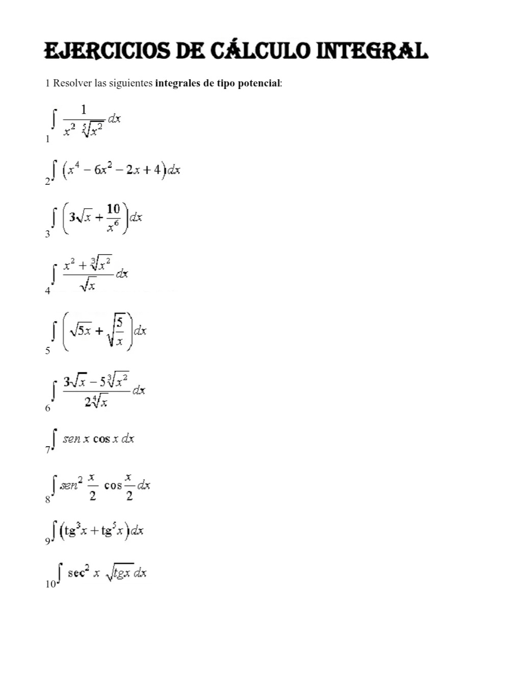 EJERCICIOS DE CÁLCULO INTEGRAL 
1 Resolver las siguientes integrales de tipo potencial:
∈tlimits _1 1/x^2sqrt[5](x^2) dx
∈tlimits _2∈t (x^4-6x^2-2x+4)dx
∈t _3(3sqrt(x)+ 10/x^6 )dx
∈tlimits _4 (x^2+sqrt[3](x^2))/sqrt(x) dx
∈tlimits _5(sqrt(5x)+sqrt(frac 5)x)dx
∈tlimits _6 (3sqrt(x)-5sqrt[3](x^2))/2sqrt[4](x) dx
∈tlimits _7∈t senxcos xdx
∈tlimits _8∈t xen^2 x/2 cos  x/2 dx
∈t (tg^3x+tg^5x)dx
∈tlimits _10sec^2xsqrt(tgx)dx