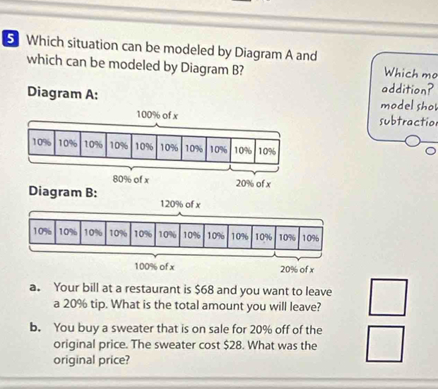 Which situation can be modeled by Diagram A and
which can be modeled by Diagram B?
Which mo
addition?
Diagram A: model sho
subtractio
120% of x
a. Your bill at a restaurant is $68 and you want to leave
a 20% tip. What is the total amount you will leave?
b. You buy a sweater that is on sale for 20% off of the
original price. The sweater cost $28. What was the
original price?