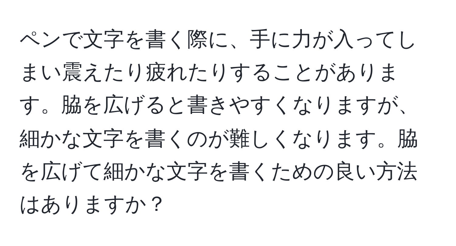 ペンで文字を書く際に、手に力が入ってしまい震えたり疲れたりすることがあります。脇を広げると書きやすくなりますが、細かな文字を書くのが難しくなります。脇を広げて細かな文字を書くための良い方法はありますか？