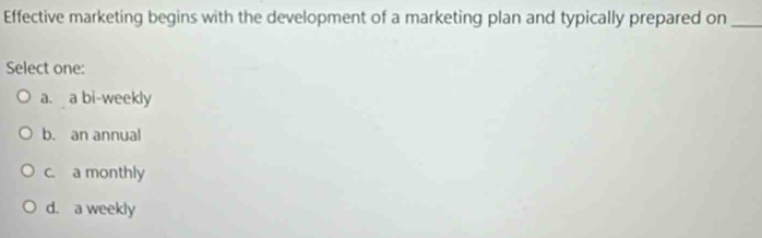 Effective marketing begins with the development of a marketing plan and typically prepared on_
Select one:
a. a bi-weekly
b. an annual
c. a monthly
d. a weekly