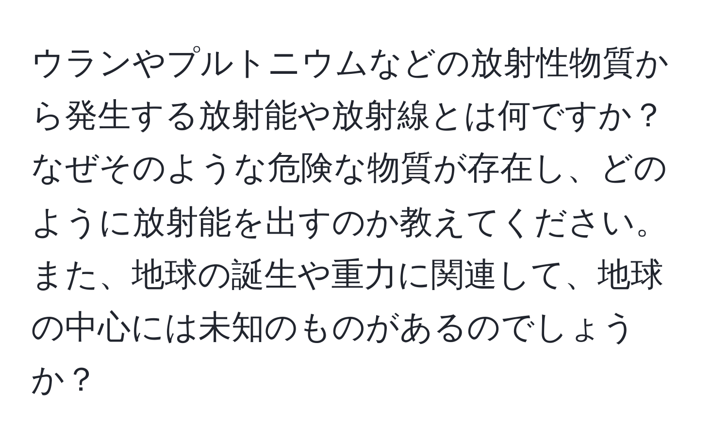 ウランやプルトニウムなどの放射性物質から発生する放射能や放射線とは何ですか？なぜそのような危険な物質が存在し、どのように放射能を出すのか教えてください。また、地球の誕生や重力に関連して、地球の中心には未知のものがあるのでしょうか？