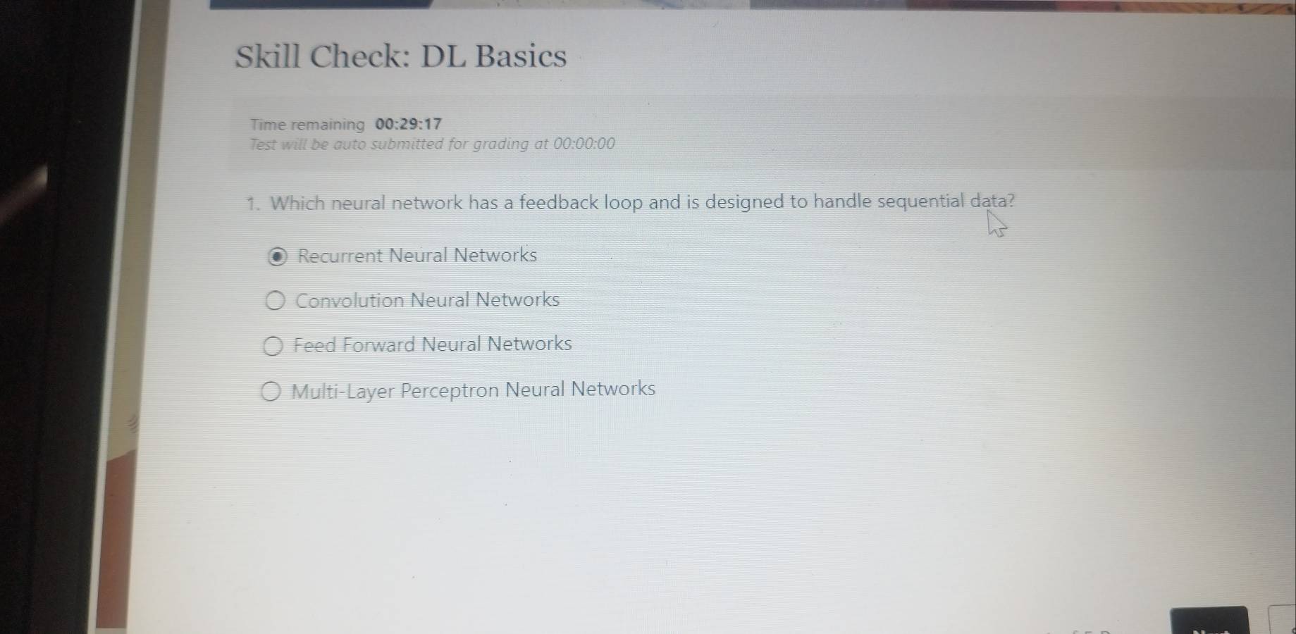 Skill Check: DL Basics
Time remaining 00:29 :17
Test will be auto submitted for grading at 00:00:00
1. Which neural network has a feedback loop and is designed to handle sequential data?
Recurrent Neural Networks
Convolution Neural Networks
Feed Forward Neural Networks
Multi-Layer Perceptron Neural Networks