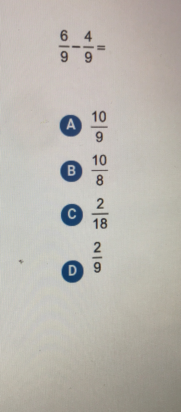  6/9 - 4/9 =
a  10/9 
B  10/8 
C  2/18 
D  2/9 