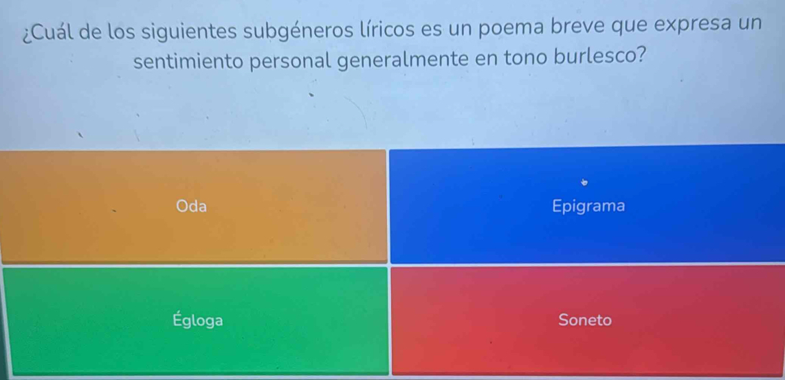 ¿Cuál de los siguientes subgéneros líricos es un poema breve que expresa un 
sentimiento personal generalmente en tono burlesco? 
Oda Epigrama 
Égloga Soneto