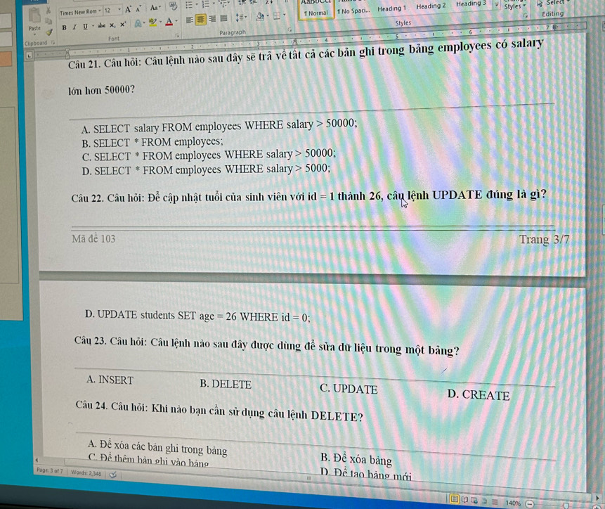 Times New Rom = A Aa =· = Styles * Select
1 No Spaci...
Paste B Z U x° 1 Normal Heading 1 Heading 2 Heading 3
Styles Editing
Clipboard Font Paragraph
Câu 21. Câu hỏi: Câu lệnh nào sau đây sẽ trả về tất cả các bản ghi trong bảng employees có salary
.
lớn hơn 50000?
A. SELECT salary FROM employees WHERE salary 50000
B. SELECT * FROM employees;
C. SELECT * FROM employees WHERE salary 50000;
D. SELECT * FROM employees WHERE salary 5000; 
Câu 22. Câu hỏi: De c cập nhật tuổi của sinh viên với id =1 thành 26, câu lệnh UPDATE đúng là gì?
Mã để 103 Trang 3/7
D. UPDATE students SET age=26 WHERE id =0.
Câu 23. Câu hỏi: Câu lệnh nào sau đây được dùng để sửa dữ liệu trong một bảng?
A. INSERT B. DELETE C. UPDATE D. CREATE
Câu 24. Câu hỏi: Khi nào bạn cần sử dụng câu lệnh DELETE?
A. Để xóa các bản ghi trong bảng B. Để xóa bảng
C. Để thêm bản ghi vào hàng D. Đề tạo bãng mới
Page: 3 of 7 Words: 2,348