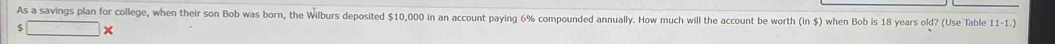 As a savings plan for college, when their son Bob was born, the Wilburs deposited $10,000 in an account paying 6% compounded annually. How much will the account be worth (in $) when Bob is 18 years old? (Use Table 11-1.) 
5 ×