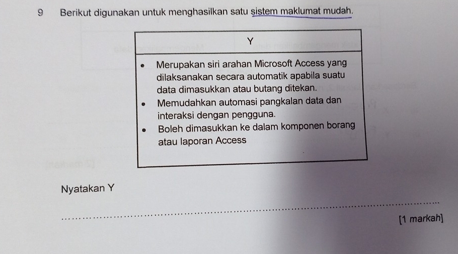 Berikut digunakan untuk menghasilkan satu şistem maklumat mudah.
Y
Merupakan siri arahan Microsoft Access yang 
dilaksanakan secara automatik apabila suatu 
data dimasukkan atau butang ditekan. 
Memudahkan automasi pangkalan data dan 
interaksi dengan pengguna. 
Boleh dimasukkan ke dalam komponen borang 
atau laporan Access 
Nyatakan Y
_ 
[1 markah]