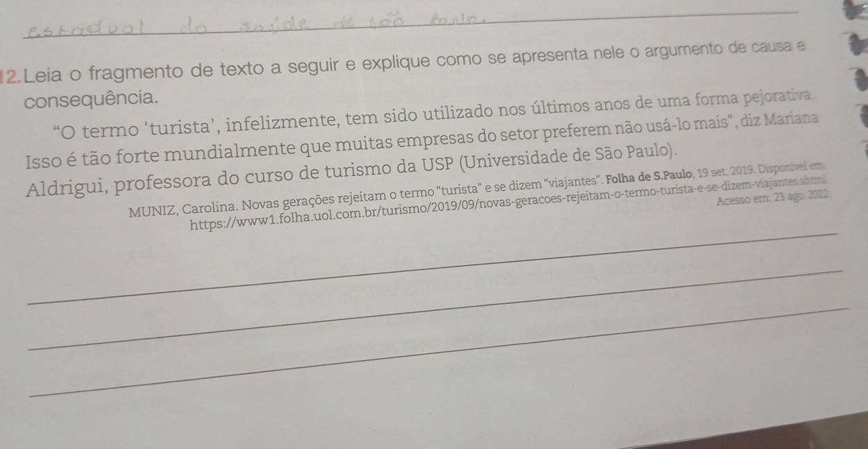 Leia o fragmento de texto a seguir e explique como se apresenta nele o argumento de causa e 
consequência. 
“O termo ‘turista’, infelizmente, tem sido utilizado nos últimos anos de uma forma pejorativa. 
Isso é tão forte mundialmente que muitas empresas do setor preferem não usá-lo mais", diz Mariana 
Aldrigui, professora do curso de turismo da USP (Universidade de São Paulo). 
MUNIZ, Carolina. Novas gerações rejeitam o termo “turista” e se dizem “viajantes”. Folha de S.Paulo, 19 set. 2019. Disponível em: 
Acesso em: 23 ago. 2022. 
_ 
https://www1.folha.uol.com.br/turismo/2019/09/novas-geracoes-rejeitam-o-termo-turista-e-se-dizem-viajantes.shtm 
_ 
_