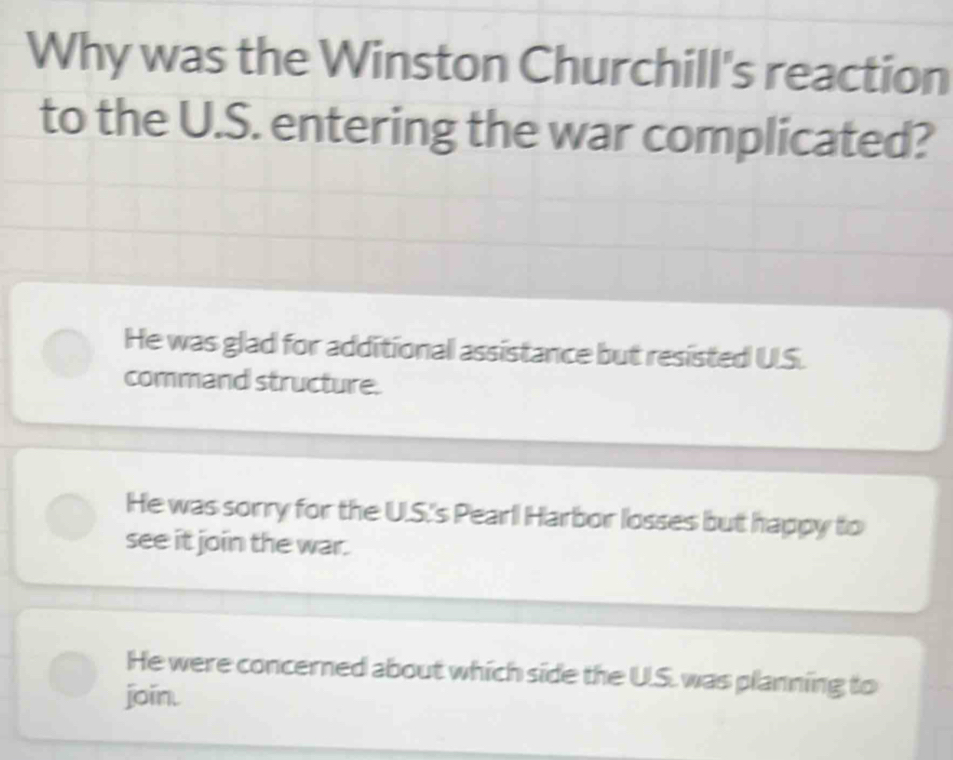 Why was the Winston Churchill's reaction
to the U.S. entering the war complicated?
He was glad for additional assistance but resisted U.S.
command structure.
He was sorry for the U.S.'s Peari Harbor losses but happy to
see it join the war.
He were concerned about which side the U.S. was planning to
join.