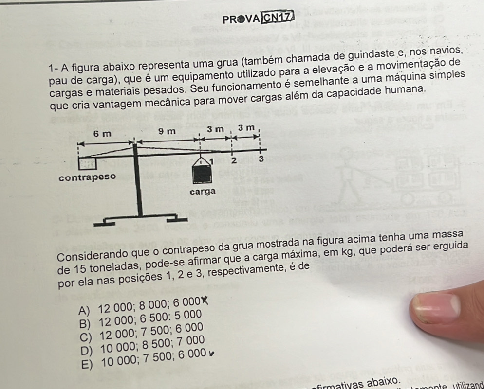 PROVA CN17
1- A figura abaixo representa uma grua (também chamada de guindaste e, nos navios,
pau de carga), que é um equipamento utilizado para a elevação e a movimentação de
cargas e materiais pesados. Seu funcionamento é semelhante a uma máquina simples
que cria vantagem mecânica para mover cargas além da capacidade humana.
Considerando que o contrapeso da grua mostrada na figura acima tenha uma massa
de 15 toneladas, pode-se afirmar que a carga máxima, em kg, que poderá ser erguida
por ela nas posições 1, 2 e 3, respectivamente, é de
A) 12 000; 8 000; 6 000★
B) 12 000; 6 500 : 5 000
C) 12 000; 7 500; 6 000
D) 10 000; 8 500; 7 000
E) 10 000; 7 500; 6 000
firmativas abaixo.