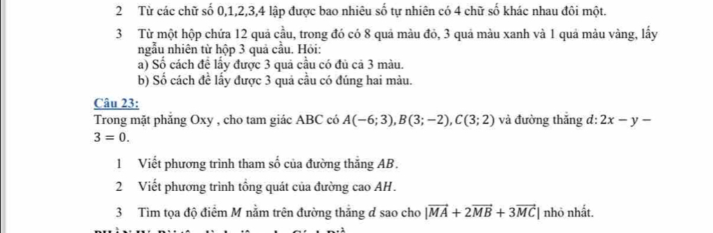 Từ các chữ số 0, 1, 2, 3, 4 lập được bao nhiêu số tự nhiên có 4 chữ số khác nhau đôi một. 
3 Từ một hộp chứa 12 quả cầu, trong đó có 8 quả màu đỏ, 3 quả màu xanh và 1 quả màu vàng, lấy 
ngẫu nhiên từ hộp 3 quả cầu. Hỏi: 
a) Số cách đề lấy được 3 quả cầu có đủ cả 3 màu. 
b) Số cách đề lấy được 3 quả cầu có đúng hai màu. 
Câu 23: 
Trong mặt phẳng Oxy , cho tam giác ABC có A(-6;3), B(3;-2), C(3;2) và đường thắng d: 2x-y-
3=0. 
1 Viết phương trình tham số của đường thăng AB. 
2 Viết phương trình tổng quát của đường cao AH. 
3 Tìm tọa độ điểm M nằm trên đường thắng d sao cho |vector MA+2vector MB+3vector MC| nhỏ nhất.