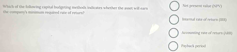 Which of the following capital budgeting methods indicates whether the asset will earn 
Net present value (NPV) 
the company's minimum required rate of return? 
Internal rate of return (IRR) 
Accounting rate of return (ARR) 
Payback period