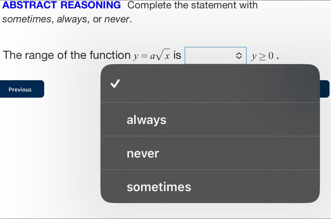 ABSTRACT REASONING Complete the statement with
sometimes, always, or never.
The range of the function y=asqrt(x) is □ y≥ 0. 
Previous
always
never
sometimes