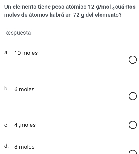 Un elemento tiene peso atómico 12 g/mol ¿cuántos
moles de átomos habrá en 72 g del elemento?
Respuesta
a. 10 moles
b. 6 moles
c. 4 ,moles
d. 8 moles