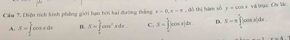 Diện tích hình phẳng giới hạn bởi hai đường thẳng x=0, x=π , đồ thị hàm số y=cos x và trục Ox là:
A. S=∈tlimits _0^((π)cos xdx B. S=∈tlimits _0^(π)cos ^2)xdx. C. S=∈tlimits _0^(π)|cos x|dx. D. S=π ∈tlimits _0^(π)|cos x|dx.
x=4.