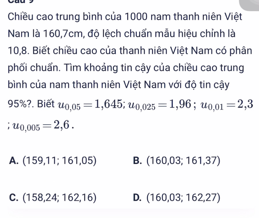 Chiều cao trung bình của 1000 nam thanh niên Việt
Nam là 160, 7cm, độ lệch chuẩn mẫu hiệu chỉnh là
10, 8. Biết chiều cao của thanh niên Việt Nam có phân
phối chuẩn. Tìm khoảng tin cậy của chiều cao trung
bình của nam thanh niên Việt Nam với độ tin cậy
95%?. Biết u_0,05=1,645; u_0,025=1,96; u_0,01=2,3
u_0,005=2,6.
A. (159,11;161,05) B. (160,03;161,37)
C. (158,24;162,16) D. (160,03;162,27)