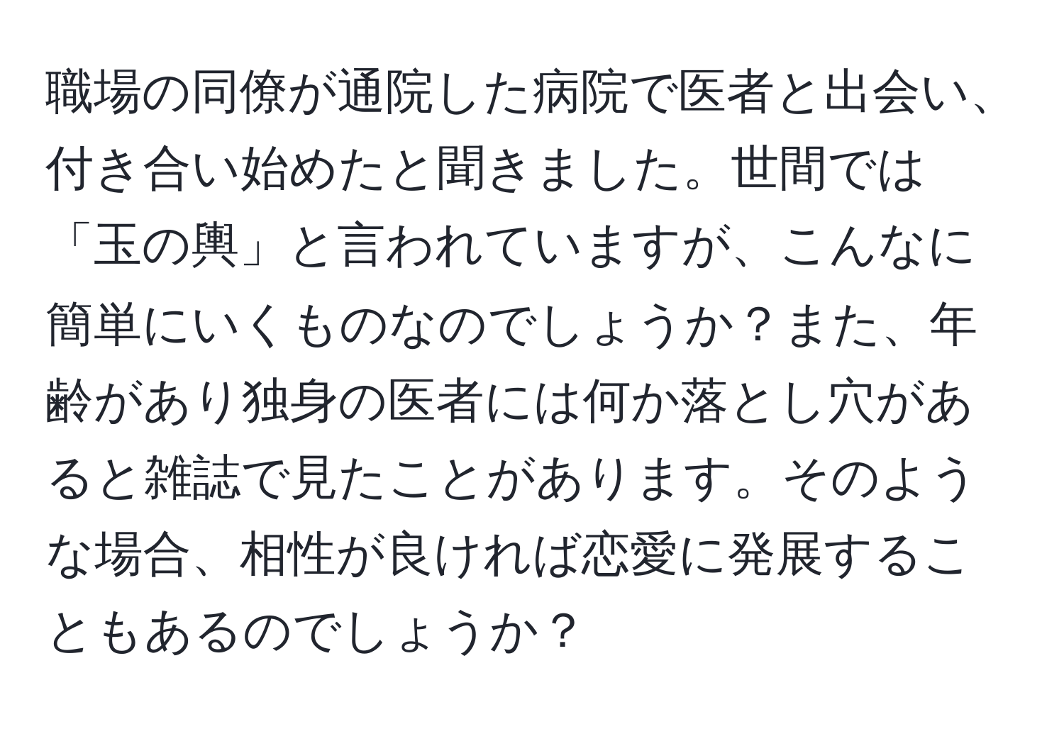 職場の同僚が通院した病院で医者と出会い、付き合い始めたと聞きました。世間では「玉の輿」と言われていますが、こんなに簡単にいくものなのでしょうか？また、年齢があり独身の医者には何か落とし穴があると雑誌で見たことがあります。そのような場合、相性が良ければ恋愛に発展することもあるのでしょうか？