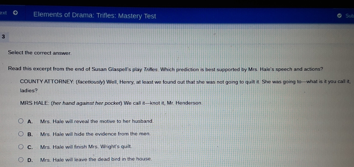 ext Elements of Drama: Trifles: Mastery Test
Sut
3
Select the correct answer.
Read this excerpt from the end of Susan Glaspell's play Triffes. Which prediction is best supported by Mrs. Hale's speech and actions?
COUNTY ATTORNEY: (facetiously) Well, Henry, at least we found out that she was not going to quilt it. She was going to—what is it you call it,
ladies?
MRS HALE: (her hand against her pocket) We call it—knot it, Mr. Henderson.
A. Mrs. Hale will reveal the motive to her husband.
B. Mrs. Hale will hide the evidence from the men.
C. Mrs. Hale will finish Mrs. Wright's quilt.
D. Mrs. Hale will leave the dead bird in the house.