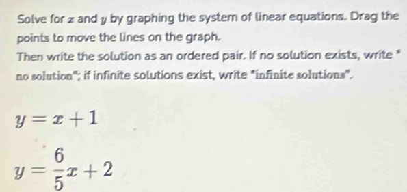 Solve for z and y by graphing the systern of linear equations. Drag the
points to move the lines on the graph.
Then write the solution as an ordered pair. If no solution exists, write "
no solution"; if infinite solutions exist, write "infinite solutions".
y=x+1
y= 6/5 x+2