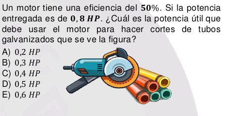 Un motor tiene una eficiencia del 50%. Si la potencia
entregada es de 0,8 HP. ¿Cuál es la potencia útil que
debe usar el motor para hacer cortes de tubos
galvanizados que se ve la figura?
A) 0,2 HP
B) 0,3 HP
C) 0,4 HP
D) 0,5 HP
E) 0,6 HP