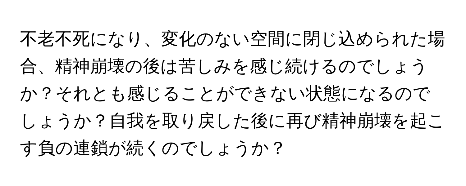 不老不死になり、変化のない空間に閉じ込められた場合、精神崩壊の後は苦しみを感じ続けるのでしょうか？それとも感じることができない状態になるのでしょうか？自我を取り戻した後に再び精神崩壊を起こす負の連鎖が続くのでしょうか？