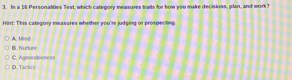 In a 16 Personalities Test, which category measures traits for how you make decisions, plan, and work?
Hint: This category measures whether you're judging or prospecting.
A. Mind
B. Nurture
C. Agreeableness
D. Tactics