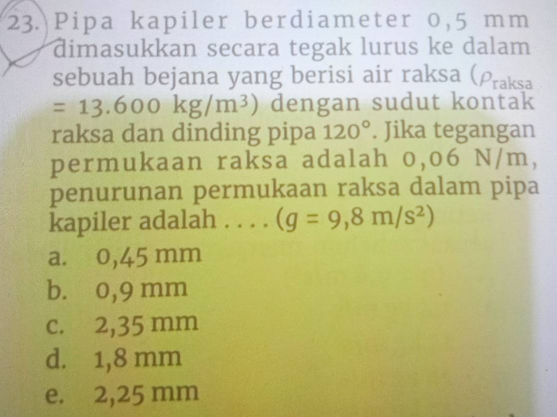 Pipa kapiler berdiameter 0,5 mm
dimasukkan secara tegak lurus ke dalam
sebuah bejana yang berisi air raksa (Praksa
=13.600kg/m^3) dengan sudut kontak
raksa dan dinding pipa 120°. Jika tegangan
permukaan raksa adalah 0,06 N/m,
penurunan permukaan raksa dalam pipa
kapiler adalah . . . . (g=9,8m/s^2)
a. 0,45 mm
b. 0,9 mm
c. 2,35 mm
d. 1,8 mm
e. 2,25 mm