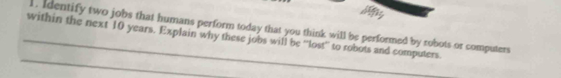 Identify two jobs that humans perform today that you think will be performed by robots or computers 
_within the next 10 years. Explain why these jobs will be “'lost”' to robots and computers. 
_