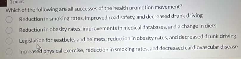 Which of the following are all successes of the health promotion movement?
Reduction in smoking rates, improved road safety, and decreased drunk driving
Reduction in obesity rates, improvements in medical databases, and a change in diets
Legislation for seatbelts and helmets, reduction in obesity rates, and decreased drunk driving
Increased physical exercise, reduction in smoking rates, and decreased cardiovascular disease