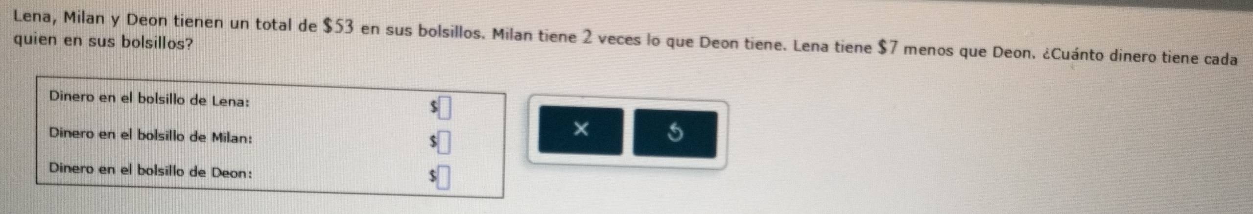 Lena, Milan y Deon tienen un total de $53 en sus bolsillos. Milan tiene 2 veces lo que Deon tiene. Lena tiene $7 menos que Deon. ¿Cuánto dinero tiene cada 
quien en sus bolsillos? 
Dinero en el bolsillo de Lena: 
Dinero en el bolsillo de Milan: 
× 
Dinero en el bolsillo de Deon: