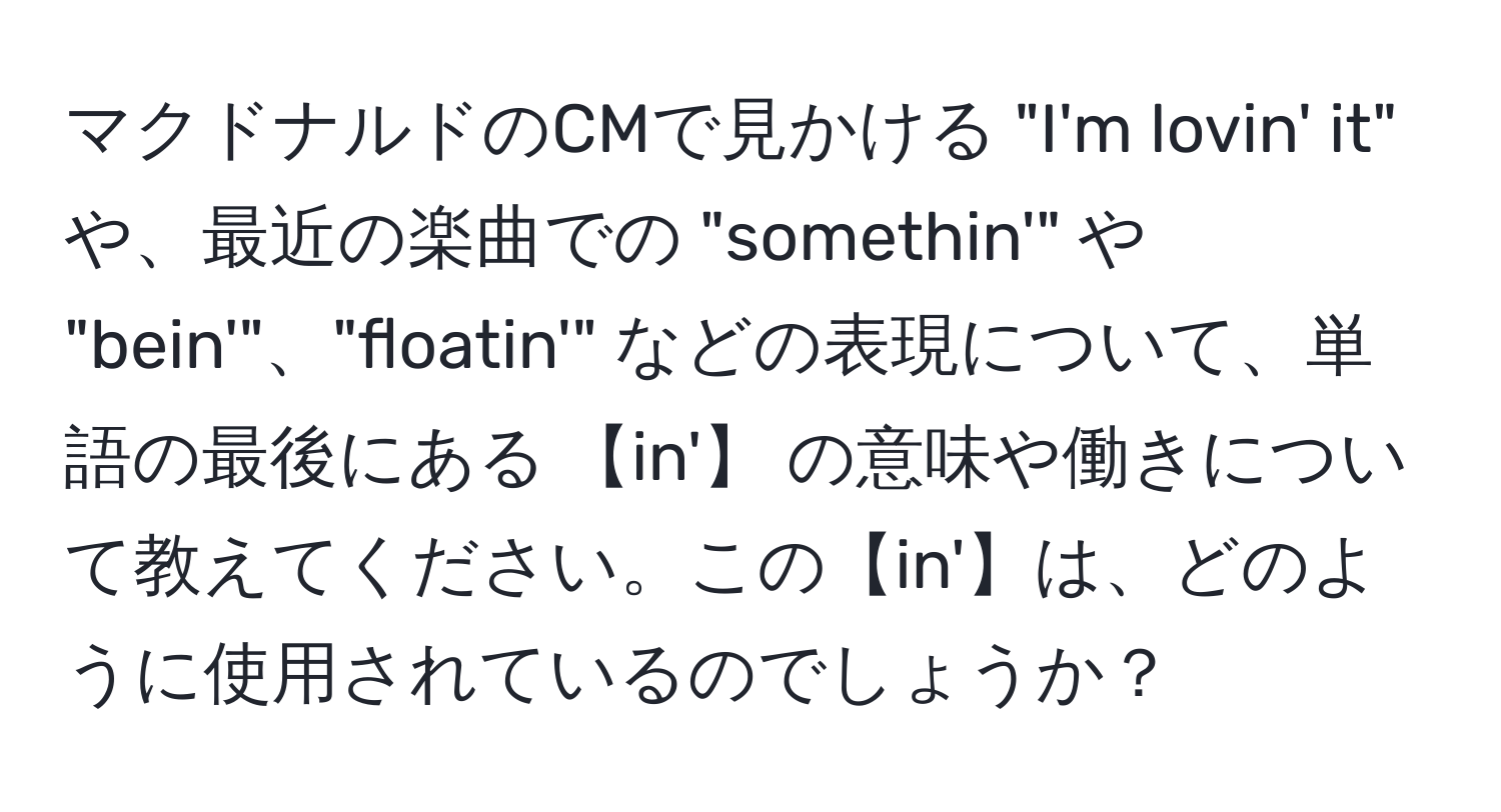 マクドナルドのCMで見かける "I'm lovin' it" や、最近の楽曲での "somethin'" や "bein'"、"floatin'" などの表現について、単語の最後にある 【in'】 の意味や働きについて教えてください。この【in'】は、どのように使用されているのでしょうか？