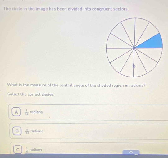 The circle in the image has been divided into congruent sectors.
What is the measure of the central angle of the shaded region in radians?
Select the correct choice.
A  1/12  radians
B  π /12  radians
C  1/6  radians