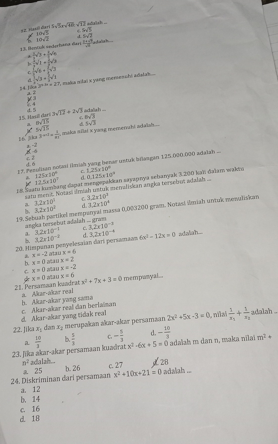 Hasil dar 5sqrt(5)xsqrt(48):sqrt(12) 5sqrt(5) adalah ...
10sqrt(5) C.
 (2+sqrt(9))/sqrt(6) adalah.
13. Bentuk sederhana dari b. 10sqrt(2) d. 5sqrt(2)
1  1/3 sqrt(3)+ 2/3 sqrt(6)
b.  1/3 sqrt(1)+ 2/3 sqrt(3)
C.  1/3 sqrt(6)+ 2/3 sqrt(3)
d.  1/3 sqrt(3)+ 2/3 sqrt(1)
14. Jika 3^(9-3x)=27 , maka nilai x yang memenuhi adalah....
a. 2
3
C. 4
d. 5
15. Hasil dari 3sqrt(12)+2sqrt(3) adalah ...
C. 8sqrt(3)
a. 8sqrt(15) d. 5sqrt(3)
5sqrt(15)
16. Jika 3^(-x+2)= 1/81  maka nilai x yang memenuhi adalah....
a. -2
0. -6
c. 2
17. Penulisan notasi ilmiah yang benar untuk bilangan 125.000.000 adalah ..
d. 6
C. 1,25* 10^8
a. 125* 10^6 d. 0,125* 10^9
18. Suatu kumbang dapat mengepakkan sayapnya sebanyak 3.200 kali dalam waktu
12,5x10
satu menit. Notasi ilmiah untuk menuliskan angka tersebut adalah ...
a. 3,2* 10^1 C. 3,2x10^3
b. 3,2* 10^2 d. 3,2x10^4
19. Sebuah partikel mempunyai massa 0,003200 gram. Notasi ilmiah untuk menuliskan
angka tersebut adalah ... gram
a. 3,2x10^(-1) C. 3,2x10^(-3)
b. 3,2x10^(-2)
20. Himpunan penyelesaian dari persamaan d. 3,2* 10^(-4) 6x^2-12x=0 adalah...
a. x=-2 atau x=6
b. x=0 atau x=2
C. x=0 atau x=-2
21. Persamaan kuadrat * x=0 atau x=6 x^2+7x+3=0 mempunyai...
a. Akar-akar real
b. Akar-akar yang sama
c. Akar-akar real dan berlainan
d. Akar-akar yang tidak real adalah ..
22. Jika x_1 dan x_2 merupakan akar-akar persamaan 2x^2+5x-3=0 , nilai frac 1x_1+frac 1x_2
a.  10/3  b.  5/3  C. - 5/3  d. - 10/3 
23. Jika akar-akar persamaan kuadrat x^2-6x+5=0 adalah m dan n, maka nilai m^2+
n^2 adalah...
a. 25 b. 26 c. 27 d. 28
24. Diskriminan dari persamaan x^2+10x+21=0 adalah ...
a. 12
b. 14
c. 16
d. 18