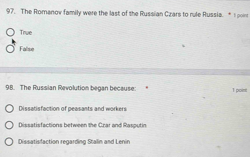 The Romanov family were the last of the Russian Czars to rule Russia. * 1 point
True
False
98. The Russian Revolution began because: * 1 point
Dissatisfaction of peasants and workers
Dissatisfactions between the Czar and Rasputin
Dissatisfaction regarding Stalin and Lenin