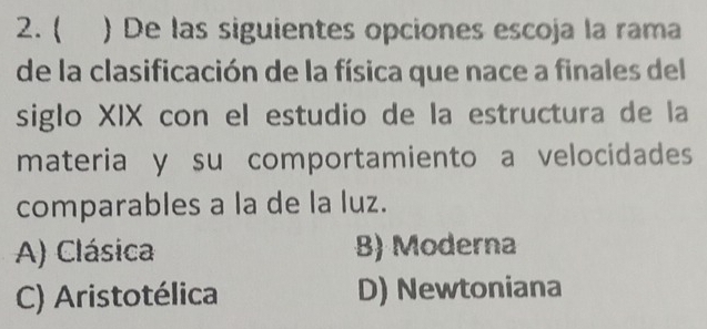 ( ) De las siguientes opciones escoja la rama
de la clasificación de la física que nace a finales del
siglo XIX con el estudio de la estructura de la
materia y su comportamiento a velocidades
comparables a la de la luz.
A) Clásica B) Moderna
C) Aristotélica D) Newtoniana