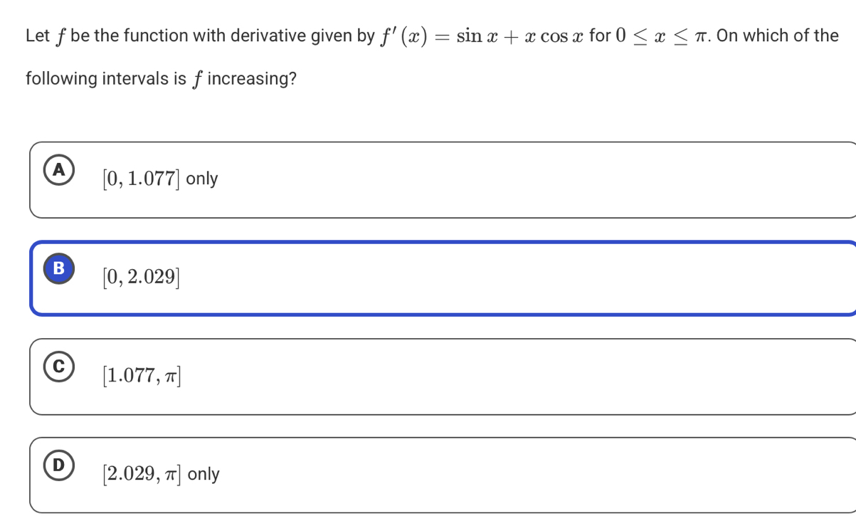 Let f be the function with derivative given by f'(x)=sin x+xcos x for 0≤ x≤ π. On which of the
following intervals is f increasing?
A [0,1.077] only
B [0,2.029]
C [1.077,π ]
D [2.029,π ] only